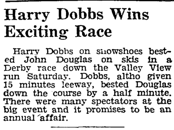 Harry Dobbs on snowshoes bested John Douglas on skis in a Derby race down the Valley View run Saturday. Dobbs, altho given 15 minutes leeway, bested Douglas down the course by a half minute. There were many spectators at the big event and it promises to be an annual affair.